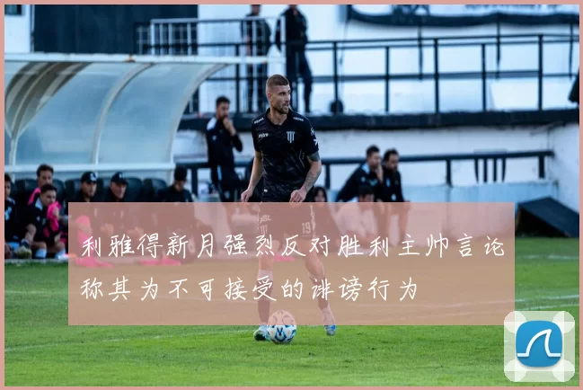 利雅得新月强烈反对胜利主帅言论称其为不可接受的诽谤行为