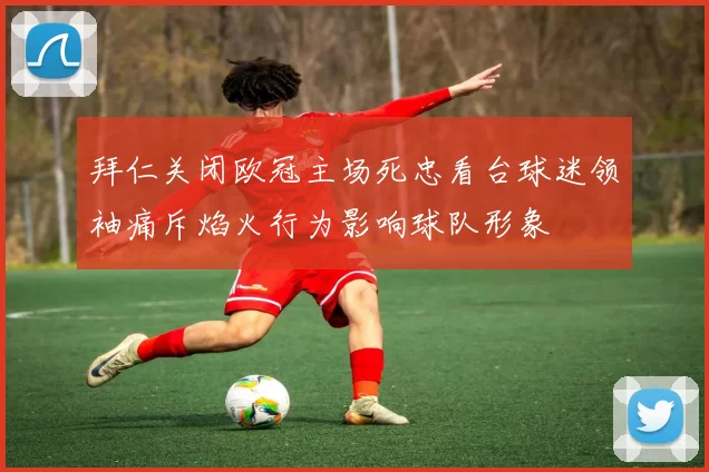 拜仁关闭欧冠主场死忠看台球迷领袖痛斥焰火行为影响球队形象