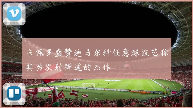 卡佩罗盛赞迪马尔科任意球技艺称其为发射弹道的杰作