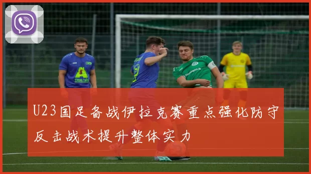 U23国足备战伊拉克赛重点强化防守反击战术提升整体实力