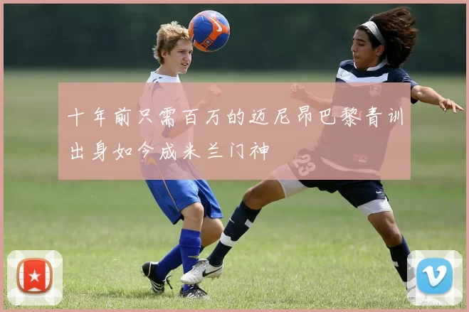 十年前只需百万的迈尼昂巴黎青训出身如今成米兰门神