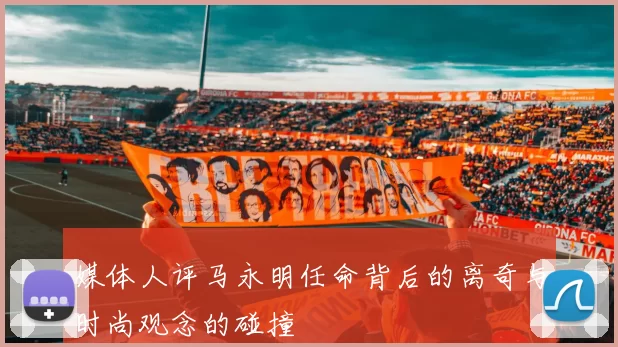 媒体人评马永明任命背后的离奇与时尚观念的碰撞